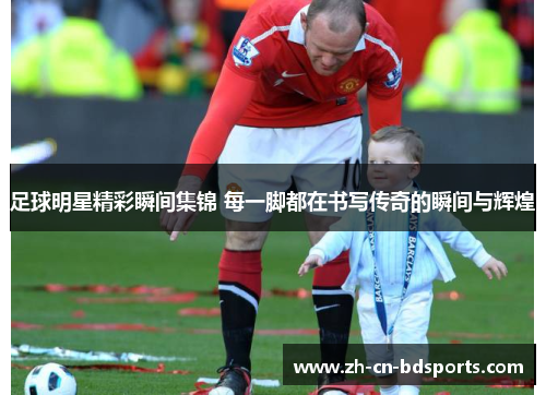 足球明星精彩瞬间集锦 每一脚都在书写传奇的瞬间与辉煌
