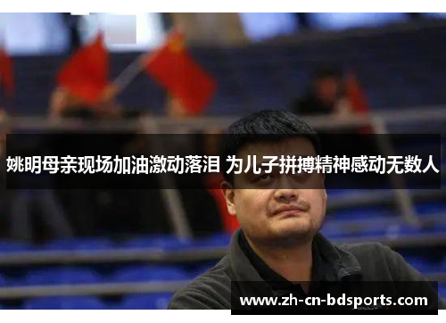 姚明母亲现场加油激动落泪 为儿子拼搏精神感动无数人