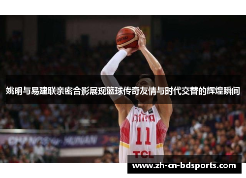 姚明与易建联亲密合影展现篮球传奇友情与时代交替的辉煌瞬间