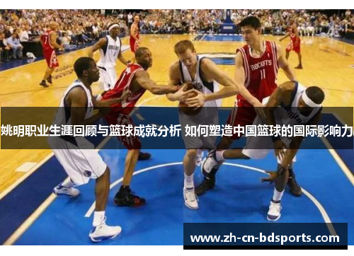 姚明职业生涯回顾与篮球成就分析 如何塑造中国篮球的国际影响力