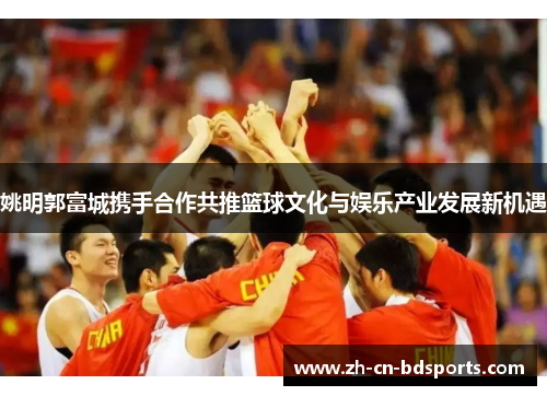 姚明郭富城携手合作共推篮球文化与娱乐产业发展新机遇