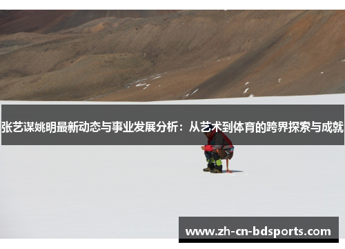 张艺谋姚明最新动态与事业发展分析：从艺术到体育的跨界探索与成就