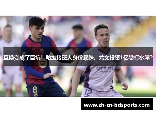 互换变成了巨坑！哈维接班人身价暴跌，尤文投资1亿恐打水漂？