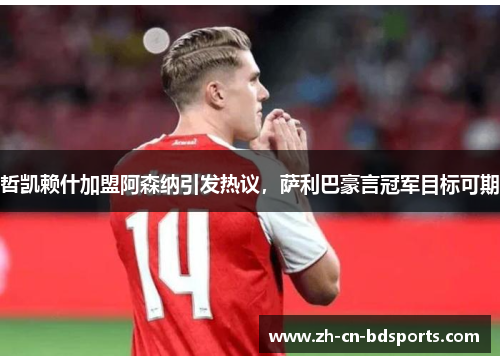 哲凯赖什加盟阿森纳引发热议，萨利巴豪言冠军目标可期