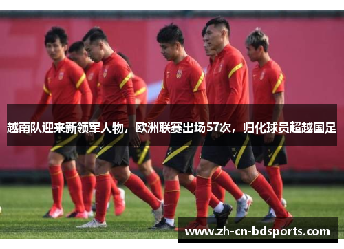 越南队迎来新领军人物,欧洲联赛出场57次,归化球员超越国足 越南队迎来新领军人物,欧洲联赛出场57次,归化球员超越国足